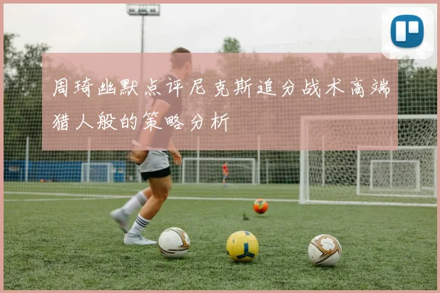 周琦幽默点评尼克斯追分战术高端猎人般的策略分析