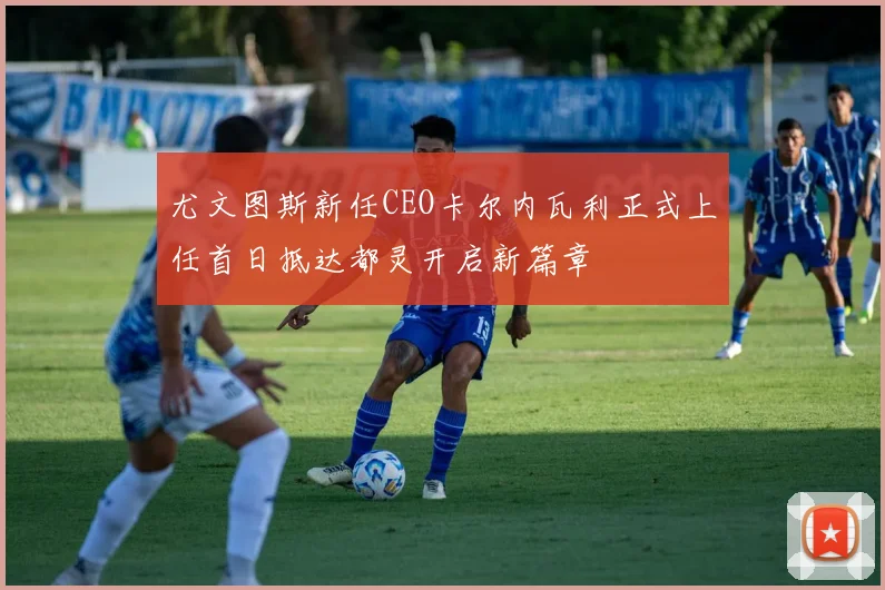尤文图斯新任CEO卡尔内瓦利正式上任首日抵达都灵开启新篇章