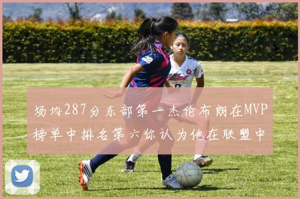 场均287分东部第一杰伦布朗在MVP榜单中排名第六你认为他在联盟中应排第几