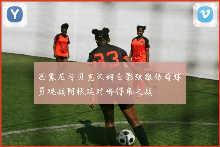 西蒙尼与贝克汉姆合影致敬传奇球员观战阿根廷对佛得角之战