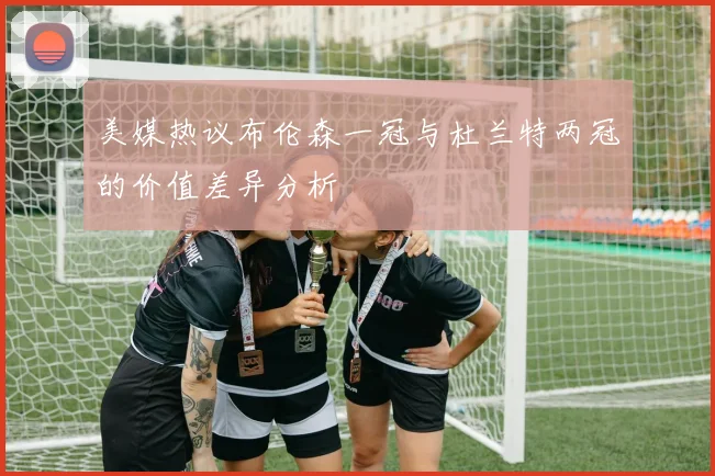 美媒热议布伦森一冠与杜兰特两冠的价值差异分析